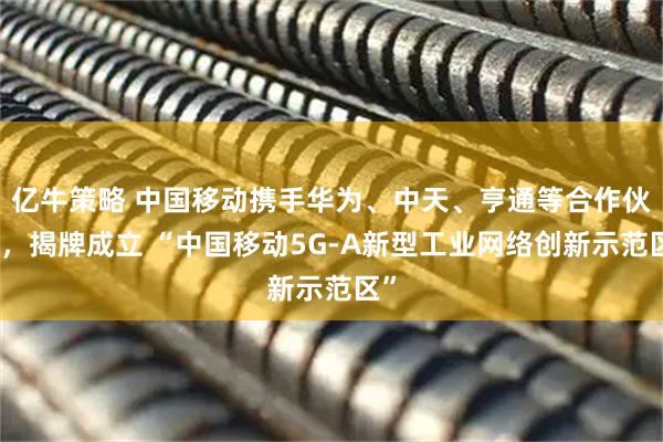 亿牛策略 中国移动携手华为、中天、亨通等合作伙伴，揭牌成立 “中国移动5G-A新型工业网络创新示范区”