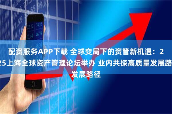 配资服务APP下载 全球变局下的资管新机遇：2025上海全球资产管理论坛举办 业内共探高质量发展路径