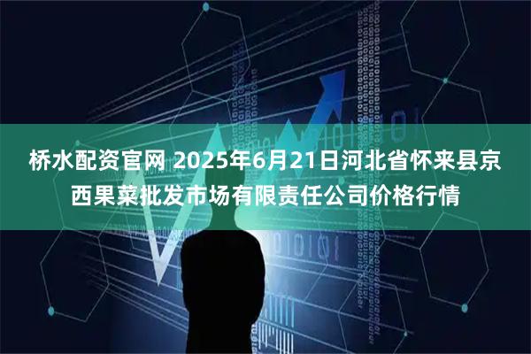 桥水配资官网 2025年6月21日河北省怀来县京西果菜批发市场有限责任公司价格行情