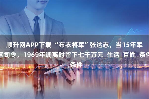 顺升网APP下载 “布衣将军”张达志，当15年军区司令，1969年调离时留下七千万元_生活_百姓_条件