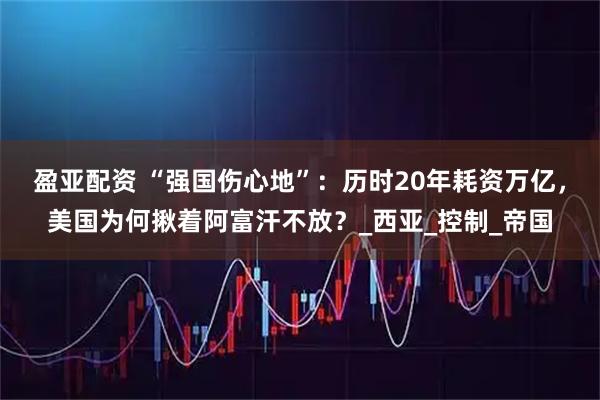 盈亚配资 “强国伤心地”：历时20年耗资万亿，美国为何揪着阿富汗不放？_西亚_控制_帝国