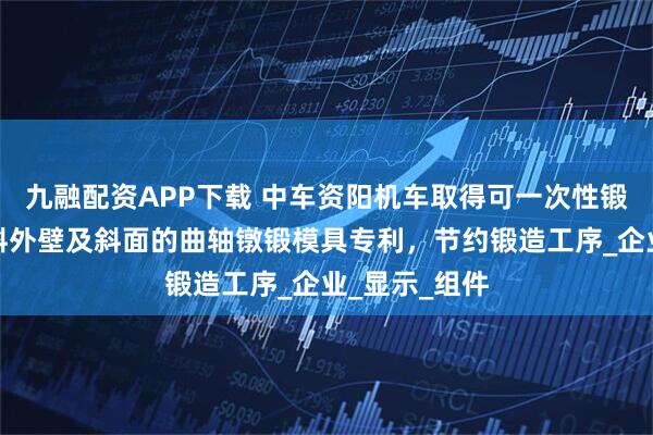 九融配资APP下载 中车资阳机车取得可一次性锻出曲柄臂倾斜外壁及斜面的曲轴镦锻模具专利，节约锻造工序_企业_显示_组件