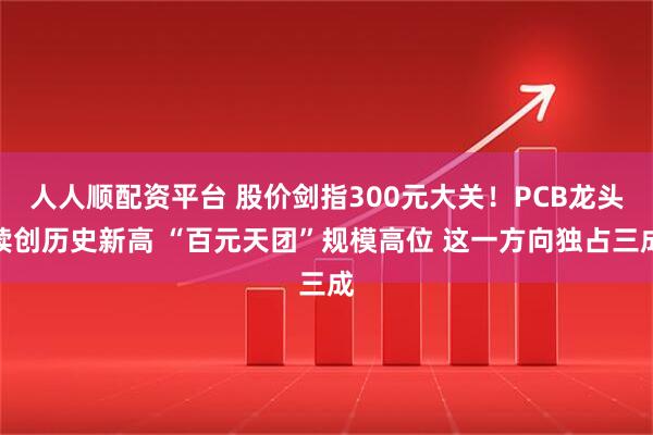 人人顺配资平台 股价剑指300元大关！PCB龙头续创历史新高 “百元天团”规模高位 这一方向独占三成