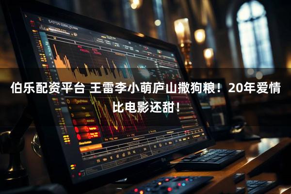 伯乐配资平台 王雷李小萌庐山撒狗粮！20年爱情比电影还甜！