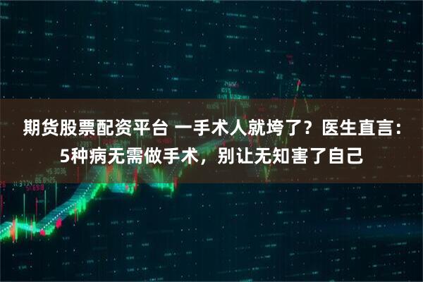 期货股票配资平台 一手术人就垮了？医生直言：5种病无需做手术，别让无知害了自己