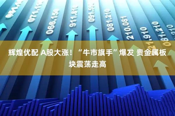 辉煌优配 A股大涨！“牛市旗手”爆发 贵金属板块震荡走高