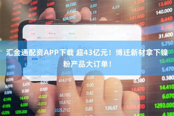 汇金通配资APP下载 超43亿元！博迁新材拿下镍粉产品大订单！