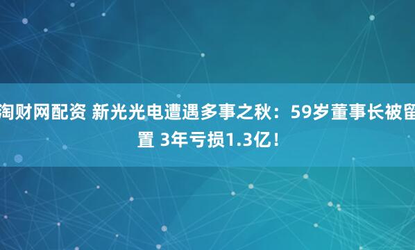淘财网配资 新光光电遭遇多事之秋：59岁董事长被留置 3年亏损1.3亿！