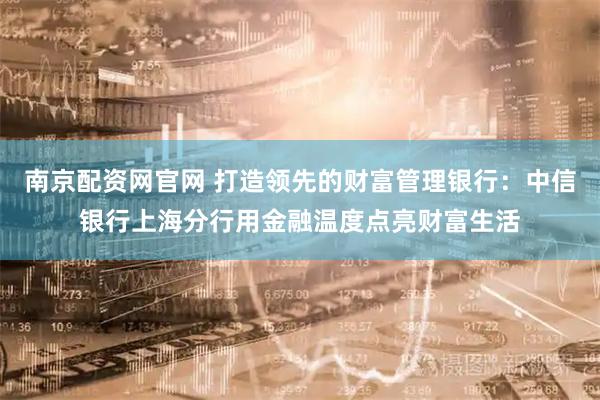 南京配资网官网 打造领先的财富管理银行：中信银行上海分行用金融温度点亮财富生活