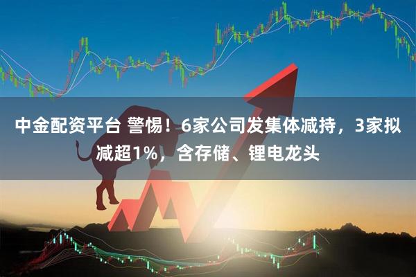 中金配资平台 警惕！6家公司发集体减持，3家拟减超1%，含存储、锂电龙头