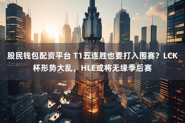 股民钱包配资平台 T1五连胜也要打入围赛？LCK杯形势大乱，HLE或将无缘季后赛