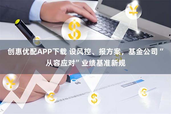 创惠优配APP下载 设风控、报方案，基金公司“从容应对”业绩基准新规