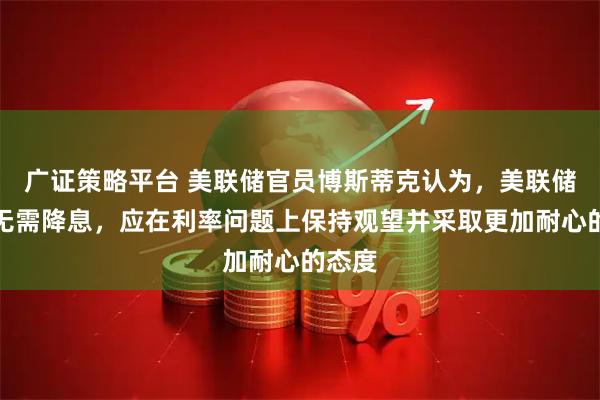 广证策略平台 美联储官员博斯蒂克认为，美联储目前无需降息，应在利率问题上保持观望并采取更加耐心的态度