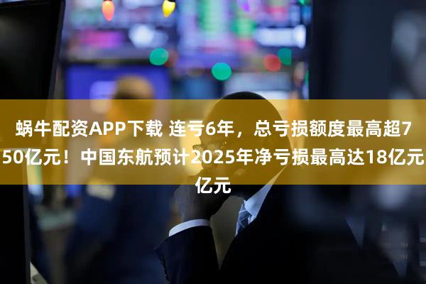 蜗牛配资APP下载 连亏6年，总亏损额度最高超750亿元！中国东航预计2025年净亏损最高达18亿元