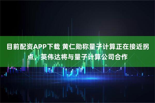 目前配资APP下载 黄仁勋称量子计算正在接近拐点，英伟达将与量子计算公司合作