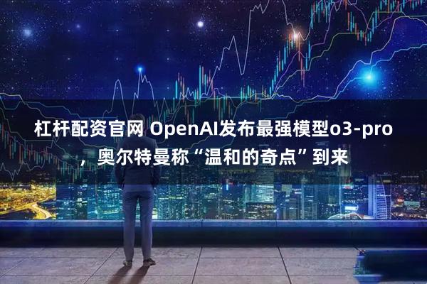 杠杆配资官网 OpenAI发布最强模型o3-pro，奥尔特曼称“温和的奇点”到来