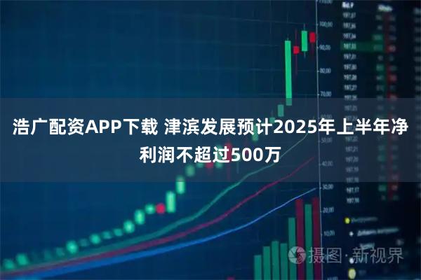 浩广配资APP下载 津滨发展预计2025年上半年净利润不超过500万