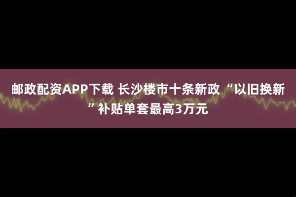 邮政配资APP下载 长沙楼市十条新政 “以旧换新”补贴单套最高3万元