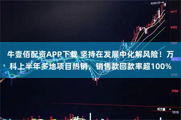 牛壹佰配资APP下载 坚持在发展中化解风险！万科上半年多地项目热销，销售款回款率超100%