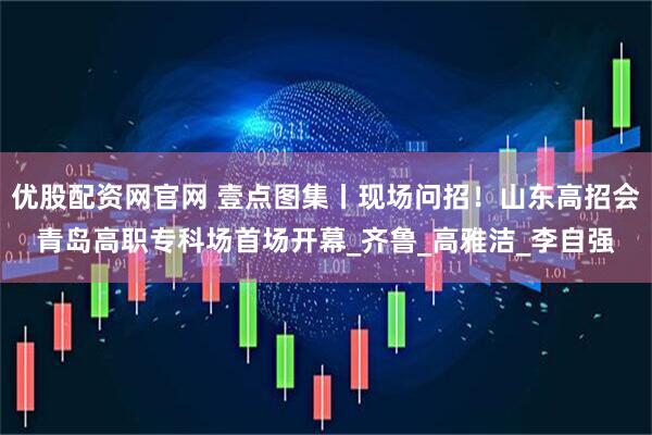 优股配资网官网 壹点图集丨现场问招！山东高招会青岛高职专科场首场开幕_齐鲁_高雅洁_李自强