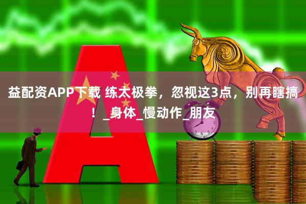 益配资APP下载 练太极拳，忽视这3点，别再瞎搞！_身体_慢动作_朋友