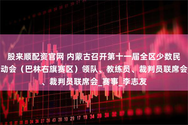 股来顺配资官网 内蒙古召开第十一届全区少数民族传统体育运动会（巴林右旗赛区）领队、教练员、裁判员联席会_赛事_李志友