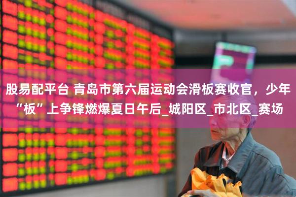 股易配平台 青岛市第六届运动会滑板赛收官，少年“板”上争锋燃爆夏日午后_城阳区_市北区_赛场