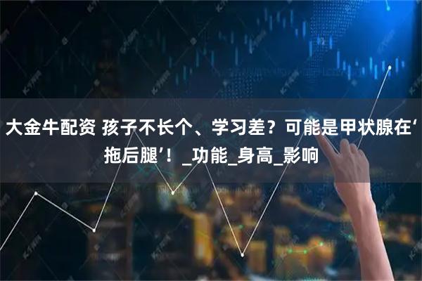 大金牛配资 孩子不长个、学习差？可能是甲状腺在‘拖后腿’！_功能_身高_影响