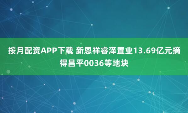按月配资APP下载 新恩祥睿泽置业13.69亿元摘得昌平0036等地块