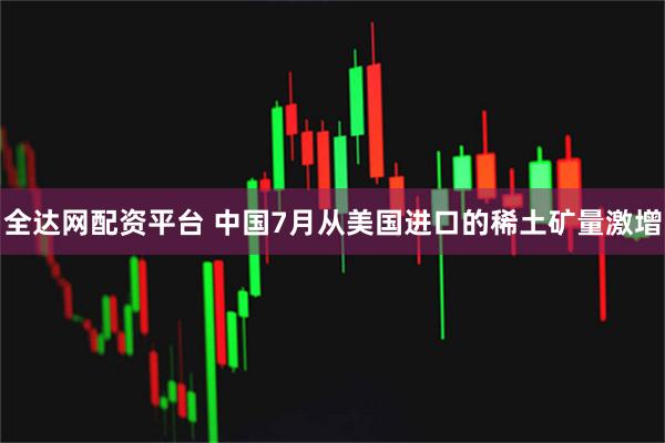 全达网配资平台 中国7月从美国进口的稀土矿量激增