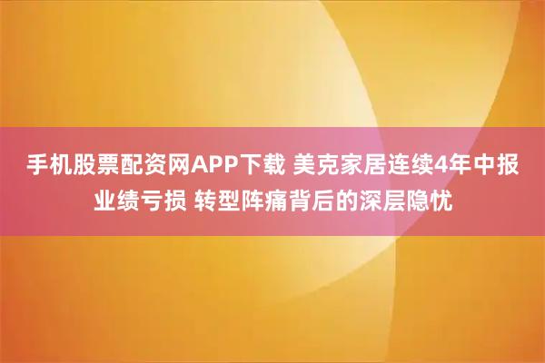 手机股票配资网APP下载 美克家居连续4年中报业绩亏损 转型阵痛背后的深层隐忧