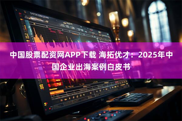 中国股票配资网APP下载 海拓优才：2025年中国企业出海案例白皮书