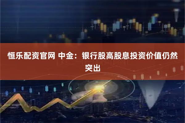 恒乐配资官网 中金：银行股高股息投资价值仍然突出