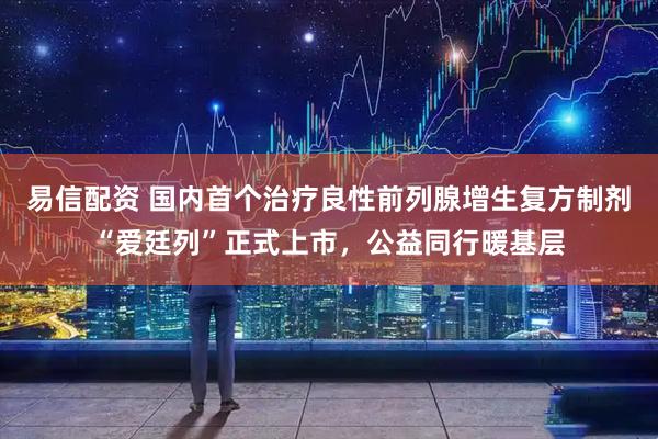 易信配资 国内首个治疗良性前列腺增生复方制剂“爱廷列”正式上市，公益同行暖基层